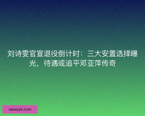 刘诗雯官宣退役倒计时：三大安置选择曝光，待遇或追平邓亚萍传奇
