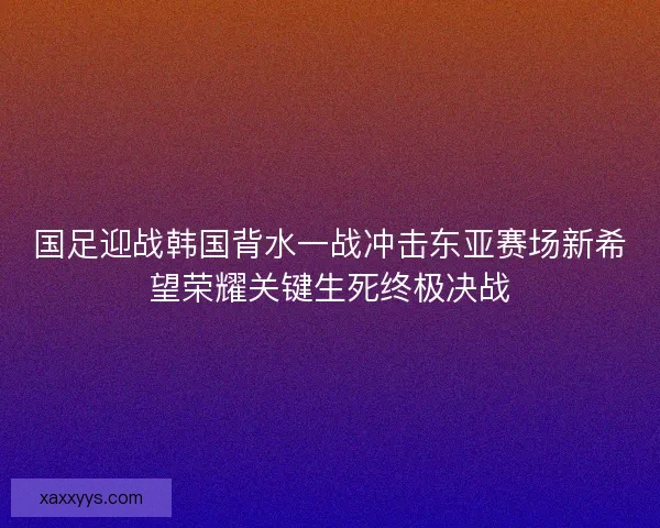 国足迎战韩国背水一战冲击东亚赛场新希望荣耀关键生死终极决战