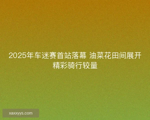 2025年车迷赛首站落幕 油菜花田间展开精彩骑行较量 2025年车迷赛首站落幕 油菜花田间展开精彩骑行较量