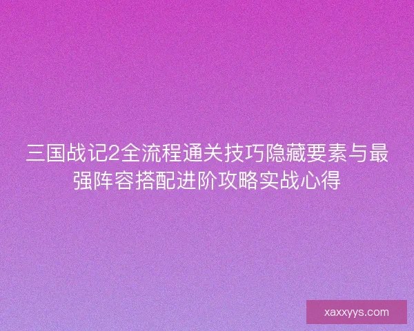 三国战记2全流程通关技巧隐藏要素与最强阵容搭配进阶攻略实战心得 三国战记2全流程通关技巧隐藏要素与最强阵容搭配进阶攻略实战心得