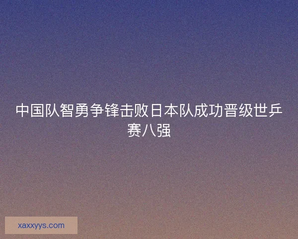 中国队智勇争锋击败日本队成功晋级世乒赛八强 中国队智勇争锋击败日本队成功晋级世乒赛八强