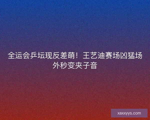全运会乒坛现反差萌！王艺迪赛场凶猛场外秒变夹子音