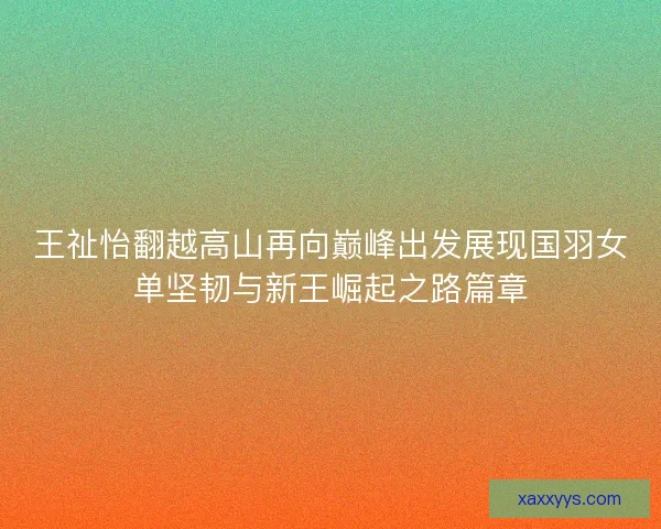 王祉怡翻越高山再向巅峰出发展现国羽女单坚韧与新王崛起之路篇章 王祉怡翻越高山再向巅峰出发展现国羽女单坚韧与新王崛起之路篇章