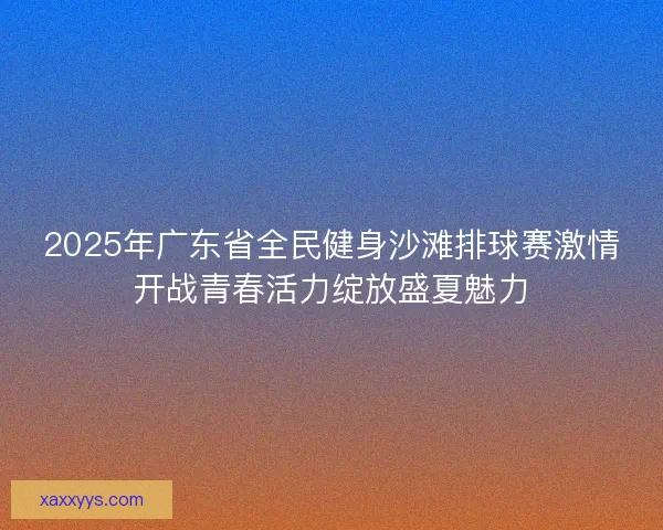 2025年广东省全民健身沙滩排球赛激情开战青春活力绽放盛夏魅力 2025年广东省全民健身沙滩排球赛激情开战青春活力绽放盛夏魅力