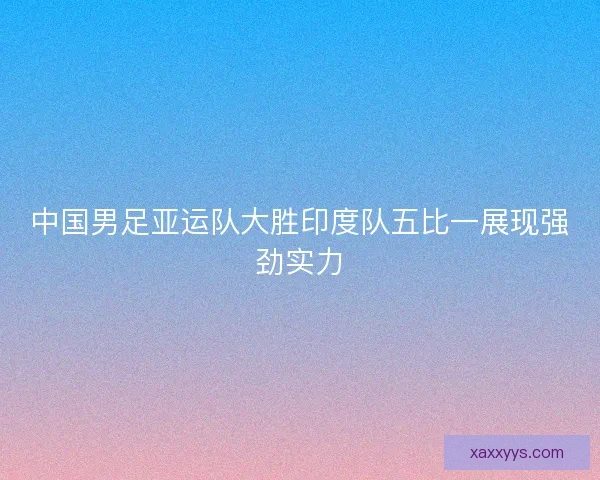 中国男足亚运队大胜印度队五比一展现强劲实力 中国男足亚运队大胜印度队五比一展现强劲实力