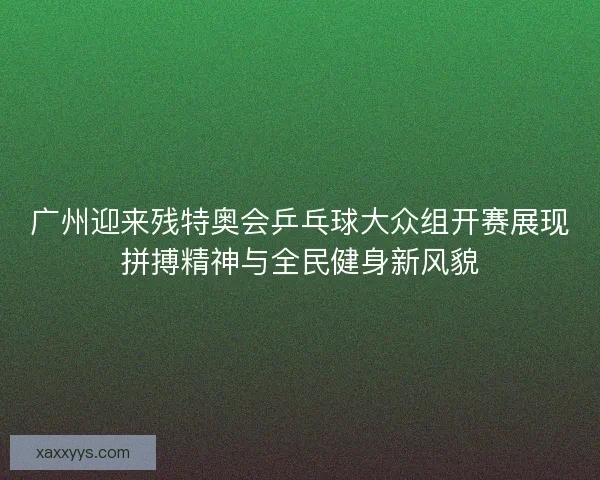 广州迎来残特奥会乒乓球大众组开赛展现拼搏精神与全民健身新风貌