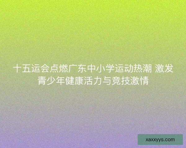 十五运会点燃广东中小学运动热潮 激发青少年健康活力与竞技激情