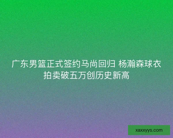 广东男篮正式签约马尚回归 杨瀚森球衣拍卖破五万创历史新高
