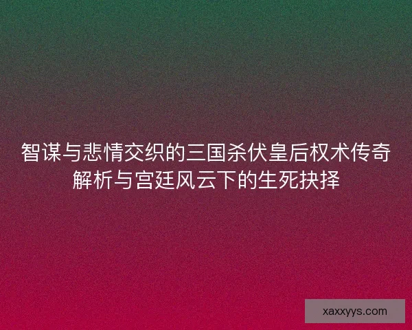 智谋与悲情交织的三国杀伏皇后权术传奇解析与宫廷风云下的生死抉择