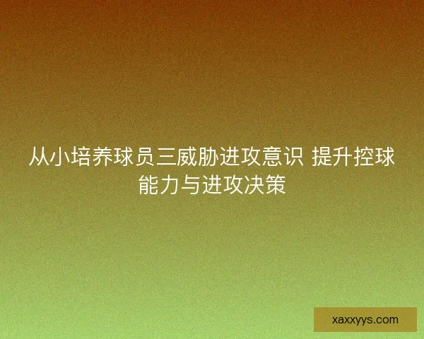 从小培养球员三威胁进攻意识 提升控球能力与进攻决策