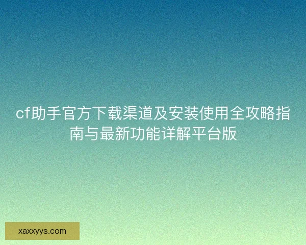 cf助手官方下载渠道及安装使用全攻略指南与最新功能详解平台版 cf助手官方下载渠道及安装使用全攻略指南与最新功能详解平台版