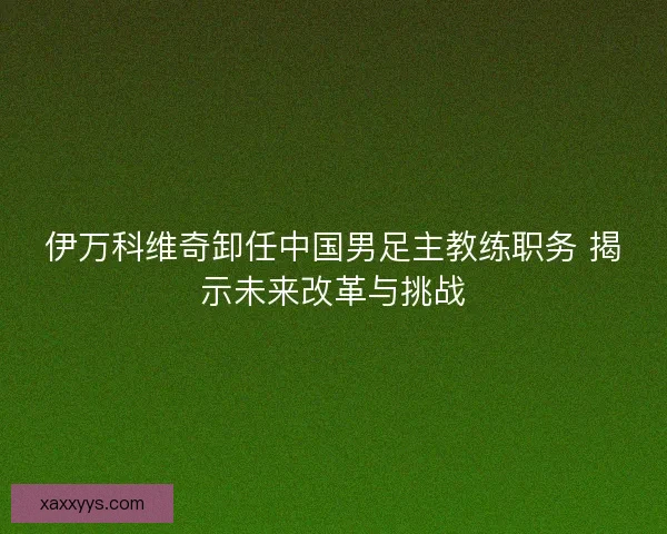 伊万科维奇卸任中国男足主教练职务 揭示未来改革与挑战