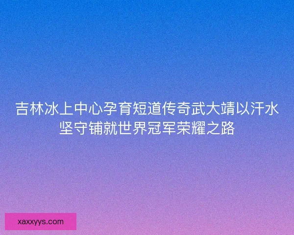 吉林冰上中心孕育短道传奇武大靖以汗水坚守铺就世界冠军荣耀之路