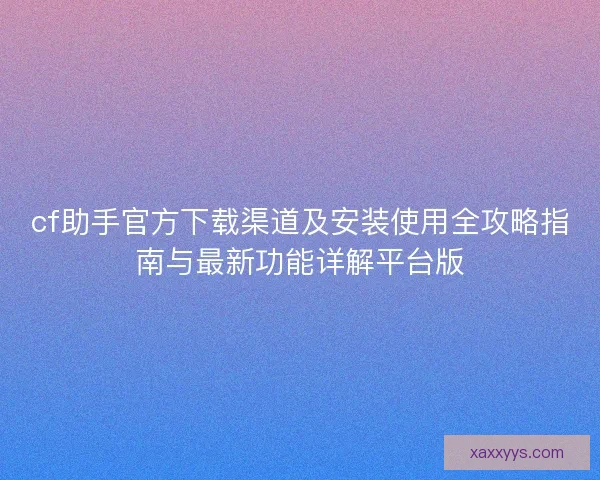 cf助手官方下载渠道及安装使用全攻略指南与最新功能详解平台版