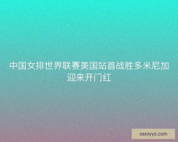 中国女排世界联赛美国站首战胜多米尼加迎来开门红
