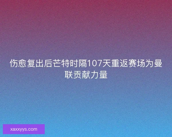 伤愈复出后芒特时隔107天重返赛场为曼联贡献力量