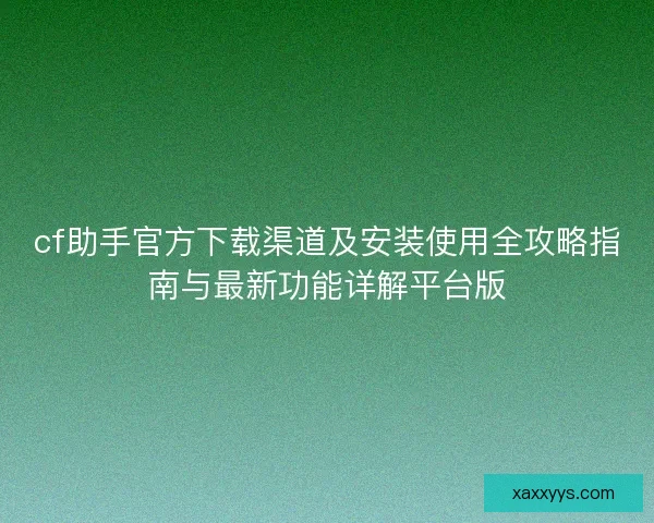 cf助手官方下载渠道及安装使用全攻略指南与最新功能详解平台版
