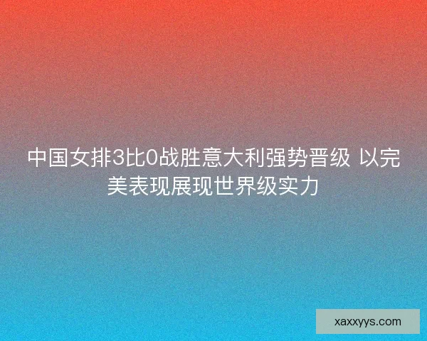 中国女排3比0战胜意大利强势晋级 以完美表现展现世界级实力