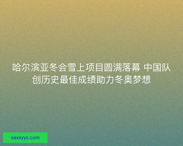 哈尔滨亚冬会雪上项目圆满落幕 中国队创历史最佳成绩助力冬奥梦想