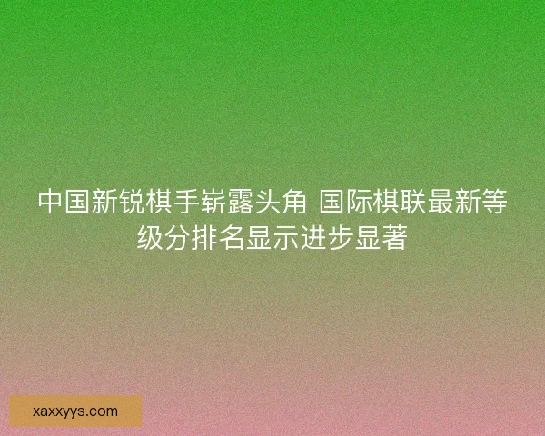 中国新锐棋手崭露头角 国际棋联最新等级分排名显示进步显著